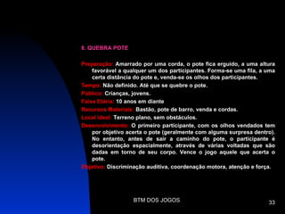 8. QUEBRA POTE

Preparação: Amarrado por uma corda, o pote fica erguido, a uma altura
    favorável a qualquer um dos participantes. Forma-se uma fila, a uma
    certa distância do pote e, venda-se os olhos dos participantes.
Tempo: Não definido. Até que se quebre o pote.
Público: Crianças, jovens.
Faixa Etária: 10 anos em diante
Recursos Materiais: Bastão, pote de barro, venda e cordas.
Local ideal: Terreno plano, sem obstáculos.
Desenvolvimento: O primeiro participante, com os olhos vendados tem
    por objetivo acerta o pote (geralmente com alguma surpresa dentro).
    No entanto, antes de sair a caminho do pote, o participante é
    desorientação espacialmente, através de várias voltadas que são
    dadas em torno de seu corpo. Vence o jogo aquele que acerta o
    pote.
Objetivo: Discriminação auditiva, coordenação motora, atenção e força.




                   BTM DOS JOGOS                                    33
 