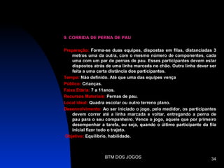9. CORRIDA DE PERNA DE PAU

Preparação: Forma-se duas equipes, dispostas em filas, distanciadas 3
    metros uma da outra, com o mesmo número de componentes, cada
    uma com um par de pernas de pau. Esses participantes devem estar
    dispostos atrás de uma linha marcada no chão. Outra linha dever ser
    feita a uma certa distância dos participantes.
Tempo: Não definido. Até que uma das equipes vença
Público: Crianças.
Faixa Etária: 7 a 11anos.
Recursos Materiais: Pernas de pau.
Local ideal: Quadra escolar ou outro terreno plano.
Desenvolvimento: Ao ser iniciado o jogo, pelo medidor, os participantes
    devem correr até a linha marcada e voltar, entregando a perna de
    pau para o seu companheiro. Vence o jogo, aquele que por primeiro
    desempenhar a tarefa, ou seja, quando o último participante da fila
    inicial fizer todo o trajeto.
Objetivo: Equilíbrio, habilidade.



                   BTM DOS JOGOS                                    34
 
