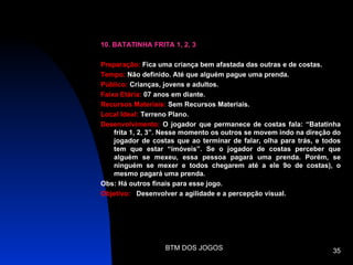 10. BATATINHA FRITA 1, 2, 3

Preparação: Fica uma criança bem afastada das outras e de costas.
Tempo: Não definido. Até que alguém pague uma prenda.
Público: Crianças, jovens e adultos.
Faixa Etária: 07 anos em diante.
Recursos Materiais: Sem Recursos Materiais.
Local Ideal: Terreno Plano.
Desenvolvimento: O jogador que permanece de costas fala: “Batatinha
    frita 1, 2, 3”. Nesse momento os outros se movem indo na direção do
    jogador de costas que ao terminar de falar, olha para trás, e todos
    tem que estar “imóveis”. Se o jogador de costas perceber que
    alguém se mexeu, essa pessoa pagará uma prenda. Porém, se
    ninguém se mexer e todos chegarem até a ele 9o de costas), o
    mesmo pagará uma prenda.
Obs: Há outros finais para esse jogo.
Objetivo: Desenvolver a agilidade e a percepção visual.




                   BTM DOS JOGOS                                    35
 