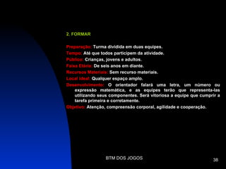 2. FORMAR

Preparação: Turma dividida em duas equipes.
Tempo: Até que todos participem da atividade.
Público: Crianças, jovens e adultos.
Faixa Etária: De seis anos em diante.
Recursos Materiais: Sem recurso materiais.
Local ideal: Qualquer espaço amplo.
Desenvolvimento: O orientador falará uma letra, um número ou
    expressão matemática, e as equipes terão que representa-las
    utilizando seus componentes. Será vitoriosa a equipe que cumprir a
    tarefa primeira e corretamente.
Objetivo: Atenção, compreensão corporal, agilidade e cooperação.




                  BTM DOS JOGOS                                   38
 