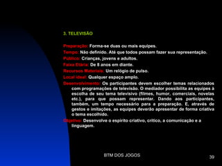 3. TELEVISÃO

Preparação: Forma-se duas ou mais equipes.
Tempo: Não definido. Até que todos possam fazer sua representação.
Público: Crianças, jovens e adultos.
Faixa Etária: De 8 anos em diante.
Recursos Materiais: Um relógio de pulso.
Local ideal: Qualquer espaço amplo.
Desenvolvimento: Os participantes devem escolher temas relacionados
    com programações de televisão. O mediador possibilita as equipes à
    escolha de seu tema televisivo (filmes, humor, comerciais, novelas
    etc.), para que possam representar. Dando aos participantes,
    também, um tempo necessário para a preparação. E, através de
    gestos e imitações, as equipes deverão apresentar de forma criativa
    o tema escolhido.
Objetivo: Desenvolve o espírito criativo, crítico, a comunicação e a
    linguagem.




                   BTM DOS JOGOS                                    39
 
