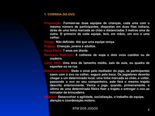 1. CORRIDA DO OVO

Preparação: Formam-se duas equipes de crianças, cada uma com o
    mesmo número de participantes, dispostas em duas filas indiana,
    atrás de uma linha marcada ao chão e distanciadas 3 metros uma da
    outra. O primeiro de cada equipe, terá, em mãos, um ovo e uma
    colher.
Tempo: Não definido. Até que uma equipe vença.
Público: Crianças, jovens e adultos.
Faixa Etária: 7 anos em diante.
Recursos Materiais: 4 colheres de sopa e dois ovos cozidos ou de
    madeira.
Local ideal: Uma área de tamanho médio, sala de aula, ou quadra de
    esportes ou na rua.
Desenvolvimento: Dado o sinal pelo mediador do jogo, os participantes
    saem com o ovo na colher, segura pela boca. Os jogadores deverão
    chegar a um determinado local, uma linha marcada ao chão, e voltar,
    passando o ovo ao seu companheiro, este fará o mesmo trajeto
    descrito anteriormente. Vence o jogo, quando, primeiramente, o
    último de uma determinada fileira fizer o trajeto e entregar o ovo ao
    iniciador da brincadeira.
Objetivo: Desenvolver a agilidade, socialização, o trabalho de equipe,
    atenção e coordenação motora.

                   BTM DOS JOGOS                                       4
 