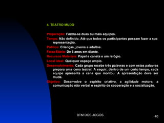 4. TEATRO MUDO

Preparação: Forma-se duas ou mais equipes.
Tempo: Não definido. Até que todos os participantes possam fazer a sua
    representação.
Público: Crianças, jovens e adultos.
Faixa Etária: De 6 anos em diante.
Recursos Materiais: Papel e caneta e um relógio.
Local ideal: Qualquer espaço amplo.
Desenvolvimento: Cada grupo recebe três palavras e com estas palavras
    prepara uma cena teatral. A seguir, dentro de um certo tempo, cada
    equipe apresenta a cena que montou. A apresentação deve ser
    muda.
Objetivo: Desenvolve o espírito criativo, a agilidade motora, a
    comunicação não verbal o espírito de cooperação e a socialização.




                  BTM DOS JOGOS                                    40
 