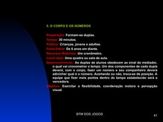 5. O CORPO E OS NÚMEROS

Preparação: Formam-se duplas.
Tempo: 30 minutos.
Público: Crianças, jovens e adultos.
Faixa Etária: De 6 anos em diante.
Recursos Materiais: Um cronômetro.
Local ideal: Uma quadra ou sala de aula.
Desenvolvimento: As duplas de alunos obedecem ao sinal do mediador,
    o qual vai cronometrar o tempo. Um dos componentes de cada dupla
    deverá, com o corpo, fazer um número e seu companheiro deverá
    adivinhar qual é o número. Acertando ou não, troca-se de posição. A
    equipe que fizer mais pontos dentro do tempo estabelecido será a
    vencedora.
Objetivo: Exercitar a flexibilidade, coordenação motora e percepção
    visual.




                   BTM DOS JOGOS                                    41
 