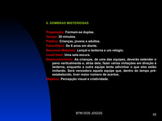 6. SOMBRAS MISTERIOSAS

Preparação: Formam-se duplas.
Tempo: 30 minutos.
Público: Crianças, jovens e adultos.
Faixa Etária: De 8 anos em diante.
Recursos Materiais: Lençol e lanterna e um relógio.
Local ideal: Uma sala escura.
Desenvolvimento: As crianças, de uma das equipes, deverão estender o
    pano verticalmente e, atrás dele, fazer várias imitações em direção à
    lanterna, enquanto a outra equipe tenta adivinhar o que eles estão
    imitando. Será vencedora aquela equipe que, dentro do tempo pré-
    estabelecido, tiver maior número de acertos.
Objetivo: Percepção visual e criatividade.




                   BTM DOS JOGOS                                      42
 