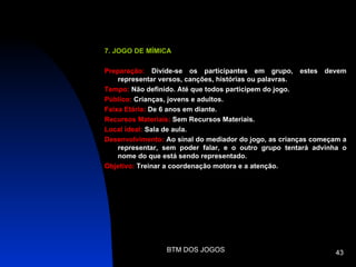 7. JOGO DE MÍMICA

Preparação: Divide-se os participantes em grupo, estes devem
    representar versos, canções, histórias ou palavras.
Tempo: Não definido. Até que todos participem do jogo.
Público: Crianças, jovens e adultos.
Faixa Etária: De 6 anos em diante.
Recursos Materiais: Sem Recursos Materiais.
Local ideal: Sala de aula.
Desenvolvimento: Ao sinal do mediador do jogo, as crianças começam a
    representar, sem poder falar, e o outro grupo tentará advinha o
    nome do que está sendo representado.
Objetivo: Treinar a coordenação motora e a atenção.




                 BTM DOS JOGOS                                  43
 