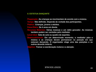 8. ESTÁTUA DANÇANTE

Preparação: As crianças se movimentam de acordo com a música.
Tempo: Não definido. Depende da vontade dos participantes.
Público: Crianças, jovens e adultos.
Faixa Etária: De 4 anos em diante.
Recursos Materiais: Várias músicas e um rádio gravador. As músicas
    também podem ser cantadas pelo mediador
Local ideal: Sala de aula ou quadra de esportes.
Desenvolvimento: Em um determinado momento, o mediador pára a
    música e as crianças devem permanecer na posição em que
    estavam dançando. O organizador elege uma das posições e os
    outros deverão imita-lo.
Objetivo: Treinar a coordenação motora e a atenção.




                 BTM DOS JOGOS                                 44
 