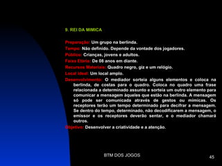 9. REI DA MIMICA

Preparação: Um grupo na berlinda.
Tempo: Não definido. Depende da vontade dos jogadores.
Público: Crianças, jovens e adultos.
Faixa Etária: De 08 anos em diante.
Recursos Materiais: Quadro negro, giz e um relógio.
Local ideal: Um local amplo.
Desenvolvimento: O mediador sorteia alguns elementos e coloca na
    berlinda, de costas para o quadro. Coloca no quadro uma frase
    relacionada a determinado assunto e sorteia um outro elemento para
    comunicar a mensagem àqueles que estão na berlinda. A mensagem
    só pode ser comunicada através de gestos ou mímicas. Os
    receptores terão um tempo determinado para decifrar a mensagem.
    Se dentro do tempo, determinado, não decodificarem a mensagem, o
    emissor e os receptores deverão sentar, e o mediador chamará
    outros.
Objetivo: Desenvolver a criatividade e a atenção.




                   BTM DOS JOGOS                                  45
 