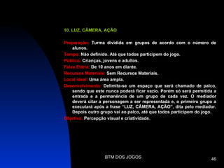 10. LUZ, CÂMERA, AÇÃO

Preparação: Turma dividida em grupos de acordo com o número de
    alunos.
Tempo: Não definido. Até que todos participem do jogo.
Público: Crianças, jovens e adultos.
Faixa Etária: De 10 anos em diante.
Recursos Materiais: Sem Recursos Materiais.
Local ideal: Uma área ampla.
Desenvolvimento: Delimita-se um espaço que será chamado de palco,
    sendo que este nunca poderá ficar vazio. Porém só será permitida a
    entrada e a permanência de um grupo de cada vez. O mediador
    deverá citar a personagem a ser representada e, o primeiro grupo a
    executará após a frase “LUZ, CÂMERA, AÇÃO”, dita pelo mediador.
    Depois outro grupo vai ao palco, até que todos participem do jogo.
Objetivo: Percepção visual e criatividade.




                  BTM DOS JOGOS                                    46
 