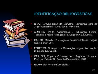 IDENTIFICAÇÃO BIBLIOGRÁFICAS

 BRAZ, Greyce Rose de Carvalho. Brincando com os
  Jogos Sensoriais –1998. ED. SPRINT-RJ.

 ALMEIDA, Paulo Nascimento – Educação Lúdica,
  Técnicas e Jogos Pedagógicos. Edição 6ª. Ed. Loyola.

 GARCIA, Rose M. R. – Jogos e Passeios Infantis. Edição
  Kuarup anp 1991.

 FERREIRA, Solange L. – Recreação, Jogos, Recreação.
  2ª Edição Ed. Sprint.

 CAILLOIS, Roger – O Homem e o Sagrado. Lisboa -
  Portugal: Edição 70. Coleção Perspectiva, 1988.

 Experências Vivida e Convivida.

                                                    47
 