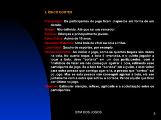 2. CINCO CORTES

Preparação: Os participantes do jogo ficam dispostos em forma de um
    círculo.
Tempo: Não definido. Até que sai um vencedor.
Público: Crianças e principalmente jovens.
Faixa Etária: Acima de 10 anos.
Recursos Materiais: Uma bola de vôlei ou bola similar.
Local ideal: Quadra de esportes, por exemplo.
Desenvolvimento: Ao iniciar o jogo, conta-se quantos toques são dados
    na bola. No quarto toque, a bola é levantada, e o quinto jogador a
    tocar a bola, deve “corta-la” em um dos participantes, com a
    finalidade de fazer ele não conseguir agarrar a bola, retirando esse
    participante do jogo. Se a bola for “cortada” em alguém, e esta voltar
    para outra pessoa que consiga agarra-la, a pessoa que “cortou” sai
    do jogo. Mas se esta pessoa não conseguir agarrar a bola, ela sae
    juntamente com a outra que sofreu a cortada. Vence aquele que ficar
    por último no jogo.
Objetivo: Estimular atenção, reflexo, agilidade e a socialização entre os
    participantes.




                    BTM DOS JOGOS                                        5
 