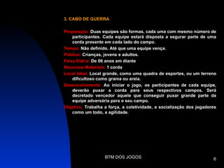 3. CABO DE GUERRA

Preparação: Duas equipes são formas, cada uma com mesmo número de
    participantes. Cada equipe estará disposta a segurar parte de uma
    corda presente em cada lado do campo.
Tempo: Não definido. Até que uma equipe vença.
Público: Crianças, jovens e adultos.
Faixa Etária: De 06 anos em diante
Recursos Materiais: 1 corda
Local ideal: Local grande, como uma quadra de esportes, ou um terreno
    dificultoso como grama ou areia.
Desenvolvimento: Ao iniciar o jogo, os participantes de cada equipe,
    deverão puxar a corda para seus respectivos campos. Será
    decretado vencedor aquele que conseguir puxar grande parte da
    equipe adversária para o seu campo.
Objetivo: Trabalha a força, a coletividade, a socialização dos jogadores
    como um todo, a agilidade.




                   BTM DOS JOGOS                                      6
 