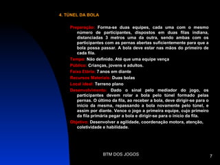 4. TÚNEL DA BOLA

    Preparação: Forma-se duas equipes, cada uma com o mesmo
       número de participantes, dispostos em duas filas indiana,
       distanciadas 3 metros uma da outra, sendo ambas com os
       participantes com as pernas abertas suficientemente para que a
       bola possa passar. A bola deve estar nas mãos do primeiro de
       cada fila.
    Tempo: Não definido. Até que uma equipe vença
    Público: Crianças, jovens e adultos.
    Faixa Etária: 7 anos em diante
    Recursos Materiais: Duas bolas
    Local ideal: Terreno plano
    Desenvolvimento: Dado o sinal pelo mediador do jogo, os
       participantes devem rolar a bola pelo túnel formado pelas
       pernas. O último da fila, ao receber a bola, deve dirigir-se para o
       inicio da mesma, repassando a bola novamente pelo túnel, e
       assim por diante. Vence o jogo a primeira equipe, cujo primeiro
       da fila primária pegar a bola e dirigir-se para o inicio da fila.
    Objetivo: Desenvolver a agilidade, coordenação motora, atenção,
       coletividade e habilidade.




                    BTM DOS JOGOS                                            7
 