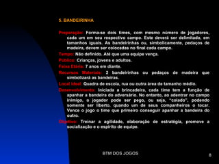 5. BANDEIRINHA

Preparação: Forma-se dois times, com mesmo número de jogadores,
    cada um em seu respectivo campo. Este deverá ser delimitado, em
    tamanhos iguais. As bandeirinhas ou, simbolicamente, pedaços de
    madeira, devem ser colocadas no final cada campo.
Tempo: Não definido. Até que uma equipe vença.
Público: Crianças, jovens e adultos.
Faixa Etária: 7 anos em diante.
Recursos Materiais: 2 bandeirinhas ou pedaços de madeira que
    simbolizará as bandeiras.
Local ideal: Quadra de escola, rua ou outra área de tamanho médio.
Desenvolvimento: Iniciada a brincadeira, cada time tem a função de
    apanhar a bandeira do adversário. No entanto, ao adentrar no campo
    inimigo, o jogador pode ser pego, ou seja, “colado”, podendo
    somente ser liberto, quando um de seus companheiros o tocar.
    Vence o jogo o time que primeiro conseguir apanhar a bandeira do
    outro.
Objetivo: Treinar a agilidade, elaboração de estratégia, promove a
    socialização e o espírito de equipe.




                    BTM DOS JOGOS                                    8
 
