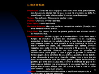 6. JOGO DE TACO

Preparação: Forma-se duas equipes, cada uma com dois participantes,
    sendo que uma equipe fica no taco, e outra no arremesso da bola. As
    garrafas devem estar distanciadas 10 metros uma das outras.
Tempo: Não definido. Até que uma equipe vença.
Público: Crianças, jovens e adultos.
Faixa Etária: 8 anos em diante
Recursos Materiais: Garrafas, ou latas, pedaços de madeira (ripas) e, uma
    bola de tênis ou bola similar.
Local ideal: Um campo de areia ou grama, podendo ser em uma quadra
    ou mesmo na rua.
Desenvolvimento: Iniciado o jogo, os arremessadores, com a bola, tem a
    função de derrubar a garrafa dos adversários. E os jogadores,
    presentes no taco, devem rebater a bola o mais longe possível para
    que possam cruzar de uma garrafa a outra (mudança de base) o
    maior número de vezes, até completarem 100 pontos. Deve-se
    ressaltar que cada troca de base equivale a 10 pontos. Se a bola
    depois de rebatida, situar-se na área entre as garrafas, o
    arremessador, pode pegar a bola e jogar na garrafa O rebatedor
    tentará jogar a bola para fora da área entre as garrafas. Outro detalhe
    a ser observado, é que se o rebatedor estiver com o taco fora da
    base, o arremessador pode derrubar a garrafa. Depois de derrubada a
    garrafa, por uma dessas jogadas, ocorrer à inversão de papeis no
    jogo: que era batedor vira arremessador e vice-versa. Ganha o jogo a
    equipe que primeiro chegar aos 100 pontos e fizer a cruz no chão
    com os tacos. BTM DOS JOGOS
                                                                          9
Objetivo: Desenvolver habilidade motora, o espírito de cooperação, a
 