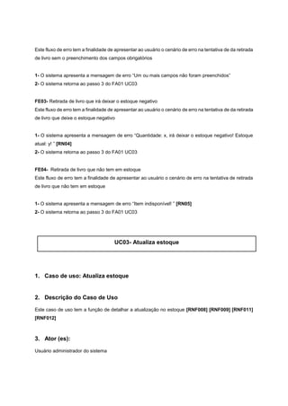 Este fluxo de erro tem a finalidade de apresentar ao usuário o cenário de erro na tentativa de da retirada
de livro sem o preenchimento dos campos obrigatórios
1- O sistema apresenta a mensagem de erro “Um ou mais campos não foram preenchidos”
2- O sistema retorna ao passo 3 do FA01 UC03
FE03- Retirada de livro que irá deixar o estoque negativo
Este fluxo de erro tem a finalidade de apresentar ao usuário o cenário de erro na tentativa de da retirada
de livro que deixe o estoque negativo
1- O sistema apresenta a mensagem de erro “Quantidade: x, irá deixar o estoque negativo! Estoque
atual: y! ” [RN04]
2- O sistema retorna ao passo 3 do FA01 UC03
FE04- Retirada de livro que não tem em estoque
Este fluxo de erro tem a finalidade de apresentar ao usuário o cenário de erro na tentativa de retirada
de livro que não tem em estoque
1- O sistema apresenta a mensagem de erro “Item indisponível! ” [RN05]
2- O sistema retorna ao passo 3 do FA01 UC03
UC03- Atualiza estoque
1. Caso de uso: Atualiza estoque
2. Descrição do Caso de Uso
Este caso de uso tem a função de detalhar a atualização no estoque [RNF008] [RNF009] [RNF011]
[RNF012]
3. Ator (es):
Usuário administrador do sistema
 