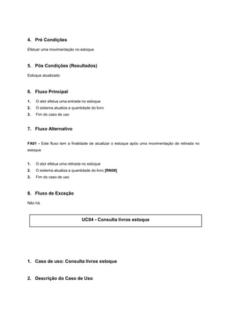 4. Pré Condições
Efetuar uma movimentação no estoque
5. Pós Condições (Resultados)
Estoque atualizado
6. Fluxo Principal
1. O ator efetua uma entrada no estoque
2. O sistema atualiza a quantidade do livro
3. Fim do caso de uso
7. Fluxo Alternativo
FA01 - Este fluxo tem a finalidade de atualizar o estoque após uma movimentação de retirada no
estoque
1. O ator efetua uma retirada no estoque
2. O sistema atualiza a quantidade do livro [RN08]
3. Fim do caso de uso
8. Fluxo de Exceção
Não há.
UC04 - Consulta livros estoque
1. Caso de uso: Consulta livros estoque
2. Descrição do Caso de Uso
 