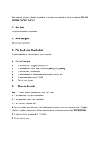 Este caso de uso tem a função de detalhar o processo de consulta de livros no sistema [RNF008]
[RNF009] [RNF011] [RNF012]
3. Ator (es):
Usuário administrador do sistema
4. Pré Condições
Efetuar login no sistema
5. Pós Condições (Resultados)
O sistema exibirá as informações do livro consultado
6. Fluxo Principal
1. O ator seleciona a opção consultar livro
2. O ator seleciona o livro a ser consultado [FA01] [FE01] [RN09]
3. O ator clica em consultar livro
4. O sistema exibe as informações atualizadas do livro na tela
5. O sistema volta ao passo 2 do FP
6. Fim do caso de uso
7. Fluxo de Exceção
FA01 - Consulta de livro sem retirada a mais de 30 dias
1. O ator seleciona a opção consultar livro
2. O ator seleciona o livro a ser consultado
3. O ator clica em consultar livro
4. Se o livro estiver sem retiradas a mais de trinta dias o sistema exibirá um alerta em tela: “Este livro
não teve retiradas no período de 30 dias, sugerimos que o coloque em promoção!” [RN10] [RF004]
5. O sistema retorna ao passo 2 do FP UC05
6. Fim do caso de uso
 