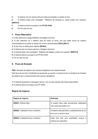 5. O sistema cria um arquivo pdf com todas as entradas ou saídas do livro
6. O sistema exibe uma mensagem: “Relatório de (entrada ou saída) criado com sucesso”
[RNF013]
7. O sistema retorna ao passo 2 do FP DO UC06
8. Fim do caso de uso
7. Fluxo Alternativo
1. O ator seleciona a opção Relatório de listagem de livros
2. O ator seleciona se o relatório será de todos os livros, dos que estão acima do máximo
recomendável ou se serão os abaixo do mínimo recomendável [FE01] [RN11]
3. O ator clica no botão gerar relatório [RF003]
4. O sistema cria um arquivo pdf com a listagem dos livros
5. O sistema exibe uma mensagem: “Relatório de listagem criado com sucesso” [RNF013]
6. O sistema retorna ao passo 2 do FP DO UC06
7. Fim do caso de uso
8. Fluxo de Exceção
FE01- Emissão de relatório com campos obrigatórios sem preenchimento
Este fluxo de erro tem a finalidade de apresentar ao usuário o cenário de erro na tentativa de emissão
de relatório sem o preenchimento dos campos obrigatórios
1- O sistema apresenta a mensagem de erro “Um ou mais campos não foram preenchidos”
2- O sistema retorna ao passo 2 do FP UC06
Regras de negocio
Regras de negocio Definição
[RN01] - Efetuar login O usuário deve estar previamente cadastrado
com nome de usuário e id
[RN02] - Cadastrar livros no sistema O sistema não permitirá o cadastramento de um
livro com o mesmo nome
[RN03] - Cadastrar livros no sistema Cada livro terá uma quantidade mínima e
máxima em específico
 