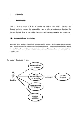 1. Introdução
2. 1.1 Finalidade
Este documento especifica os requisitos do sistema My Books, fornece aos
desenvolvedores informações necessárias para o projeto e implementação e também
como o sistema deve se comportar informando os testes que devem ser efetuados.
1.2 Práticas sociais e ambientais
A empresa tem a política social de fazer doações de livros antigos a comunidades carentes, também
tem a política ambiental de vender livros com papel reciclável, a empresa tem como política dar um
livro escolhido pelo funcionário por mês, a empresa promove oficinas de leituras para crianças e idosos
1 vez por mês.
3. Modelo de casos de uso
 