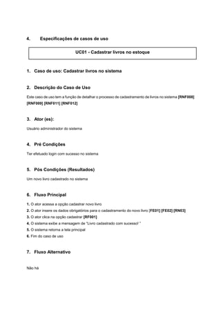 4. Especificações de casos de uso
UC01 - Cadastrar livros no estoque
1. Caso de uso: Cadastrar livros no sistema
2. Descrição do Caso de Uso
Este caso de uso tem a função de detalhar o processo de cadastramento de livros no sistema [RNF008]
[RNF009] [RNF011] [RNF012]
3. Ator (es):
Usuário administrador do sistema
4. Pré Condições
Ter efetuado login com sucesso no sistema
5. Pós Condições (Resultados)
Um novo livro cadastrado no sistema
6. Fluxo Principal
1. O ator acessa a opção cadastrar novo livro
2. O ator insere os dados obrigatórios para o cadastramento do novo livro [FE01] [FE02] [RN03]
3. O ator clica na opção cadastrar [RF001]
4. O sistema exibe a mensagem de “Livro cadastrado com sucesso! ”
5. O sistema retorna a tela principal
6. Fim do caso de uso
7. Fluxo Alternativo
Não há
 