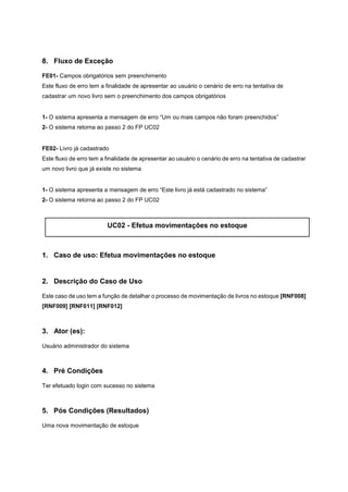 8. Fluxo de Exceção
FE01- Campos obrigatórios sem preenchimento
Este fluxo de erro tem a finalidade de apresentar ao usuário o cenário de erro na tentativa de
cadastrar um novo livro sem o preenchimento dos campos obrigatórios
1- O sistema apresenta a mensagem de erro “Um ou mais campos não foram preenchidos”
2- O sistema retorna ao passo 2 do FP UC02
FE02- Livro já cadastrado
Este fluxo de erro tem a finalidade de apresentar ao usuário o cenário de erro na tentativa de cadastrar
um novo livro que já existe no sistema
1- O sistema apresenta a mensagem de erro “Este livro já está cadastrado no sistema”
2- O sistema retorna ao passo 2 do FP UC02
UC02 - Efetua movimentações no estoque
1. Caso de uso: Efetua movimentações no estoque
2. Descrição do Caso de Uso
Este caso de uso tem a função de detalhar o processo de movimentação de livros no estoque [RNF008]
[RNF009] [RNF011] [RNF012]
3. Ator (es):
Usuário administrador do sistema
4. Pré Condições
Ter efetuado login com sucesso no sistema
5. Pós Condições (Resultados)
Uma nova movimentação de estoque
 