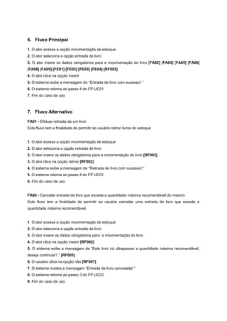 6. Fluxo Principal
1. O ator acessa a opção movimentação de estoque
2. O ator seleciona a opção entrada de livro
3. O ator insere os dados obrigatórios para a movimentação do livro [FA02] [FA04] [FA05] [FA06]
[FA08] [FA09] [FE01] [FE02] [FE03] [FE04] [RF002]
4. O ator clica na opção inserir
5. O sistema exibe a mensagem de “Entrada de livro com sucesso! ”
6. O sistema retorna ao passo 4 do FP UC01
7. Fim do caso de uso
7. Fluxo Alternativo
FA01 - Efetuar retirada de um livro
Este fluxo tem a finalidade de permitir ao usuário retirar livros do estoque
1. O ator acessa a opção movimentação de estoque
2. O ator seleciona a opção retirada de livro
3. O ator insere os dados obrigatórios para a movimentação do livro [RF002]
3. O ator clica na opção retirar [RF002]
4. O sistema exibe a mensagem de “Retirada de livro com sucesso! ”
5. O sistema retorna ao passo 4 do FP UC01
6. Fim do caso de uso
FA02 - Cancelar entrada de livro que exceda a quantidade máxima recomendável do mesmo
Este fluxo tem a finalidade de permitir ao usuário cancelar uma entrada de livro que exceda a
quantidade máxima recomendável
1. O ator acessa a opção movimentação de estoque
2. O ator seleciona a opção entrada de livro
3. O ator insere os dados obrigatórios para ‘a movimentação do livro
4. O ator clica na opção inserir [RF002]
5. O sistema exibe a mensagem de “Este livro irá ultrapassar a quantidade máxima recomendável,
deseja continuar? ” [RF005]
6. O usuário clica na opção não [RF007]
7. O sistema mostra a mensagem “Entrada de livro cancelada! ”
8. O sistema retorna ao passo 3 do FP UC03
9. Fim do caso de uso
 