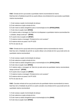FA03 - Entrada de livro que exceda a quantidade máxima recomendável do mesmo
Este fluxo tem a finalidade de permitir ao usuário efetuar uma entrada de livro que exceda a quantidade
máxima recomendável
1. O ator acessa a opção movimentação de estoque
2. O ator seleciona a opção entrada de livro
3. O ator insere os dados obrigatórios para a movimentação do livro [RF002] [RN06]
4. O ator clica na opção inserir [RF002]
5. O sistema exibe a mensagem de “Este livro irá ultrapassar a quantidade máxima recomendável de
x unidades, deseja continuar? ” [RF005]
6. O usuário clica na opção sim [RF007]
7. O sistema mostra a mensagem “Entrada de livro com sucesso! ”
8. O sistema retorna ao passo 3 do FP UC03
9. Fim do caso de uso
FA04 - Entrada de livro que já está acima da quantidade máxima recomendável do mesmo
Este fluxo tem a finalidade de permitir ao usuário efetuar uma entrada de livro que já está acima da
quantidade máxima recomendável
1. O ator acessa a opção movimentação de estoque
2. O ator seleciona a opção entrada de livro
3. O ator insere os dados obrigatórios para a movimentação do livro [RF002] [RN06]
4. O ator clica na opção inserir [RF002]
5. O sistema exibe a mensagem de “Este livro já está acima da quantidade máxima recomendável,
deseja continuar? ” [RF005]
6. O usuário clica na opção sim [RF007]
7. O sistema mostra a mensagem “Entrada de livro com sucesso! ”
8. O sistema retorna ao passo 3 do FP UC03
9. Fim do caso de uso
FA05 - Cancelar entrada de livro que já está acima da quantidade máxima recomendável do mesmo
Este fluxo tem a finalidade de permitir ao usuário cancelar uma entrada de livro que já está acima da
quantidade máxima recomendável
1. O ator acessa a opção movimentação de estoque
2. O ator seleciona a opção entrada de livro
3. O ator insere os dados obrigatórios para a movimentação do livro [RN06]
4. O ator clica na opção inserir [RF002]
 