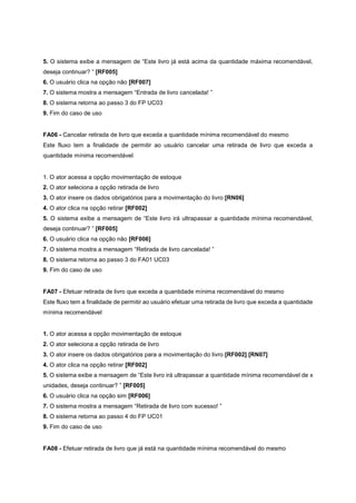 5. O sistema exibe a mensagem de “Este livro já está acima da quantidade máxima recomendável,
deseja continuar? ” [RF005]
6. O usuário clica na opção não [RF007]
7. O sistema mostra a mensagem “Entrada de livro cancelada! ”
8. O sistema retorna ao passo 3 do FP UC03
9. Fim do caso de uso
FA06 - Cancelar retirada de livro que exceda a quantidade mínima recomendável do mesmo
Este fluxo tem a finalidade de permitir ao usuário cancelar uma retirada de livro que exceda a
quantidade mínima recomendável
1. O ator acessa a opção movimentação de estoque
2. O ator seleciona a opção retirada de livro
3. O ator insere os dados obrigatórios para a movimentação do livro [RN06]
4. O ator clica na opção retirar [RF002]
5. O sistema exibe a mensagem de “Este livro irá ultrapassar a quantidade mínima recomendável,
deseja continuar? ” [RF005]
6. O usuário clica na opção não [RF006]
7. O sistema mostra a mensagem “Retirada de livro cancelada! ”
8. O sistema retorna ao passo 3 do FA01 UC03
9. Fim do caso de uso
FA07 - Efetuar retirada de livro que exceda a quantidade mínima recomendável do mesmo
Este fluxo tem a finalidade de permitir ao usuário efetuar uma retirada de livro que exceda a quantidade
mínima recomendável
1. O ator acessa a opção movimentação de estoque
2. O ator seleciona a opção retirada de livro
3. O ator insere os dados obrigatórios para a movimentação do livro [RF002] [RN07]
4. O ator clica na opção retirar [RF002]
5. O sistema exibe a mensagem de “Este livro irá ultrapassar a quantidade mínima recomendável de x
unidades, deseja continuar? ” [RF005]
6. O usuário clica na opção sim [RF006]
7. O sistema mostra a mensagem “Retirada de livro com sucesso! ”
8. O sistema retorna ao passo 4 do FP UC01
9. Fim do caso de uso
FA08 - Efetuar retirada de livro que já está na quantidade mínima recomendável do mesmo
 