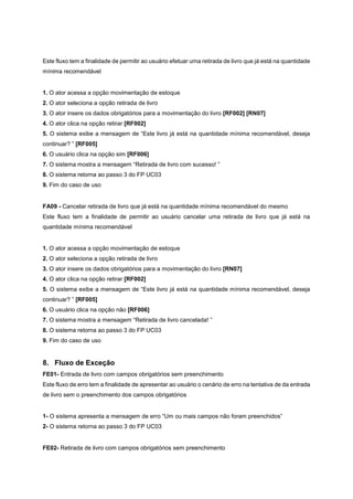 Este fluxo tem a finalidade de permitir ao usuário efetuar uma retirada de livro que já está na quantidade
mínima recomendável
1. O ator acessa a opção movimentação de estoque
2. O ator seleciona a opção retirada de livro
3. O ator insere os dados obrigatórios para a movimentação do livro [RF002] [RN07]
4. O ator clica na opção retirar [RF002]
5. O sistema exibe a mensagem de “Este livro já está na quantidade mínima recomendável, deseja
continuar? ” [RF005]
6. O usuário clica na opção sim [RF006]
7. O sistema mostra a mensagem “Retirada de livro com sucesso! ”
8. O sistema retorna ao passo 3 do FP UC03
9. Fim do caso de uso
FA09 - Cancelar retirada de livro que já está na quantidade mínima recomendável do mesmo
Este fluxo tem a finalidade de permitir ao usuário cancelar uma retirada de livro que já está na
quantidade mínima recomendável
1. O ator acessa a opção movimentação de estoque
2. O ator seleciona a opção retirada de livro
3. O ator insere os dados obrigatórios para a movimentação do livro [RN07]
4. O ator clica na opção retirar [RF002]
5. O sistema exibe a mensagem de “Este livro já está na quantidade mínima recomendável, deseja
continuar? ” [RF005]
6. O usuário clica na opção não [RF006]
7. O sistema mostra a mensagem “Retirada de livro cancelada! ”
8. O sistema retorna ao passo 3 do FP UC03
9. Fim do caso de uso
8. Fluxo de Exceção
FE01- Entrada de livro com campos obrigatórios sem preenchimento
Este fluxo de erro tem a finalidade de apresentar ao usuário o cenário de erro na tentativa de da entrada
de livro sem o preenchimento dos campos obrigatórios
1- O sistema apresenta a mensagem de erro “Um ou mais campos não foram preenchidos”
2- O sistema retorna ao passo 3 do FP UC03
FE02- Retirada de livro com campos obrigatórios sem preenchimento
 