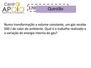 170           Questão


Numa transformação a volume constante, um gás recebe
500 J de calor do ambiente. Qual é o trabalho realizado e
a variação de energia interna do gás?
 