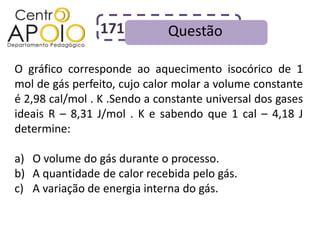 171           Questão

O gráfico corresponde ao aquecimento isocórico de 1
mol de gás perfeito, cujo calor molar a volume constante
é 2,98 cal/mol . K .Sendo a constante universal dos gases
ideais R – 8,31 J/mol . K e sabendo que 1 cal – 4,18 J
determine:

a) O volume do gás durante o processo.
b) A quantidade de calor recebida pelo gás.
c) A variação de energia interna do gás.
 