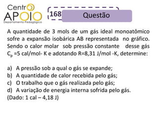 168          Questão
A quantidade de 3 mols de um gás ideal monoatômico
sofre a expansão isobárica AB representada no gráfico.
Sendo o calor molar sob pressão constante desse gás
Cp =5 cal/mol- K e adotando R=8,31 J/mol -K, determine:

a) A pressão sob a qual o gás se expande;
b) A quantidade de calor recebida pelo gás;
c) O trabalho que o gás realizada pelo gás;
d) A variação de energia interna sofrida pelo gás.
(Dado: 1 cal – 4,18 J)
 