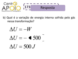 173          Resposta

b) Qual é a variação de energia interna sofrida pelo gás
   nessa transformação?

       U          W
       U               500
       U       500 J
 