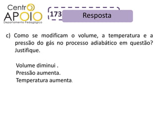 173         Resposta

c) Como se modificam o volume, a temperatura e a
   pressão do gás no processo adiabático em questão?
   Justifique.

   Volume diminui .
   Pressão aumenta.
   Temperatura aumenta.
 