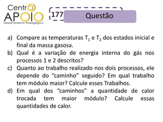177          Questão

a) Compare as temperaturas T1 e T2 dos estados inicial e
   final da massa gasosa.
b) Qual é a variação de energia interna do gás nos
   processos 1 e 2 descritos?
c) Quanto ao trabalho realizado nos dois processos, ele
   depende do “caminho” seguido? Em qual trabalho
   tem módulo maior? Calcule esses Trabalhos.
d) Em qual dos “caminhos” a quantidade de calor
   trocada tem maior módulo? Calcule essas
   quantidades de calor.
 