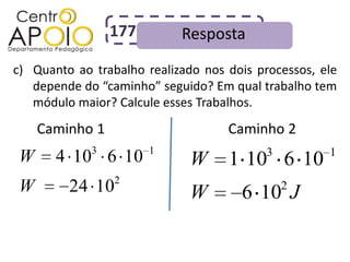 177        Resposta
c) Quanto ao trabalho realizado nos dois processos, ele
   depende do “caminho” seguido? Em qual trabalho tem
   módulo maior? Calcule esses Trabalhos.
    Caminho 1                       Caminho 2
             3         1                   3         1
W      4 10 6 10              W     1 10 6 10
                 2
W        24 10                W       6 10 J   2
 