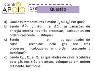 178          Questão

a) Qual das temperaturas é maior TA ou TB? Por que?
             U1
b) Sendo AAAAA, AAAAA e AAAA as variações de
                        U2         U3
   energia interna nos três processos, coloque-as em
   ordem crescente . Justifique?
c) Sendo AAAAA, AAAAA e AAAA as quantidades de
   calor        recebidas     pelo    gás   nos    três
   processos,     coloque-as em ordem crescente .
   Justifique?
d) Sendo Q1 , Q2 e Q3 as qualidades de calor recebidas
   pelo gás nos três processos, coloque-as em ordem
   crescente. Justifique.
 