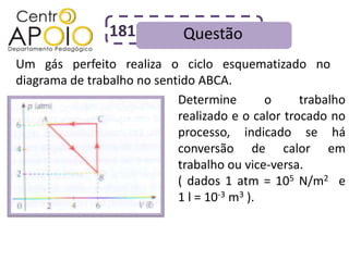 181          Questão
Um gás perfeito realiza o ciclo esquematizado no
diagrama de trabalho no sentido ABCA.
                            Determine        o     trabalho
                            realizado e o calor trocado no
                            processo, indicado se há
                            conversão de calor em
                            trabalho ou vice-versa.
                            ( dados 1 atm = 105 N/m2 e
                            1 l = 10-3 m3 ).
 