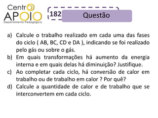182           Questão

a) Calcule o trabalho realizado em cada uma das fases
   do ciclo ( AB, BC, CD e DA ), indicando se foi realizado
   pelo gás ou sobre o gás.
b) Em quais transformações há aumento da energia
   interna e em quais delas há diminuição? Justifique.
c) Ao completar cada ciclo, há conversão de calor em
   trabalho ou de trabalho em calor ? Por quê?
d) Calcule a quantidade de calor e de trabalho que se
   interconvertem em cada ciclo.
 