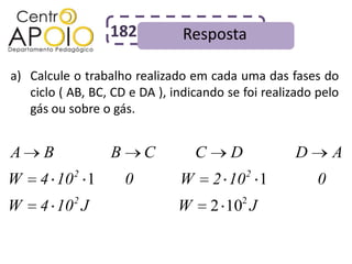 182           Resposta

a) Calcule o trabalho realizado em cada uma das fases do
   ciclo ( AB, BC, CD e DA ), indicando se foi realizado pelo
   gás ou sobre o gás.


A     B           B       C        C      D         D        A
           2                                  2
W    4 10 1           0        W       2 10 1            0
W    4 10 2 J                  W       2 102 J
 