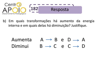 182         Resposta

b) Em quais transformações há aumento da energia
   interna e em quais delas há diminuição? Justifique.


     Aumenta          A      B e D            A
     Diminui          B      C e C            D
 
