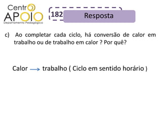 182         Resposta

c) Ao completar cada ciclo, há conversão de calor em
   trabalho ou de trabalho em calor ? Por quê?



  Calor     trabalho ( Ciclo em sentido horário )
 