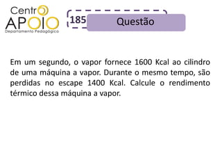 185         Questão


Em um segundo, o vapor fornece 1600 Kcal ao cilindro
de uma máquina a vapor. Durante o mesmo tempo, são
perdidas no escape 1400 Kcal. Calcule o rendimento
térmico dessa máquina a vapor.
 