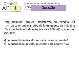186          Questão


Uma máquina Térmica transforma em energia útil
   1
AAAAdo calor que ela retira da fonte quente da máquina
     4
. Se a potência útil da máquina vale 800 kW, qual é, por
segundo:

a) A quantidade de calor retirada da fonte quente?
b) A quantidade de calor rejeitada para a fonte fria?
 