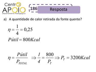 186         Resposta
a) A quantidade de calor retirada da fonte quente?

     1
        0,25
     4
  Pútil 800Kcal

        Pútil          1   800
                                    PT    3200Kcal
        PTOTAL         4    PT
 