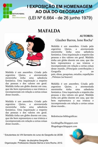 I EXPOSIÇÃO EM HOMENAGEM
                           AO DIA DO GEÓGRAFO
                        (LEI Nº 6.664 - de 26 junho 1979)


                                  MAFALDA
                                                                              AUTORES:
                                                    Glauber Barros, Ione Rocha¹

 FOTO DO                                        Mafalda é um assombro. Criada pelo
                                                argentino     Quino,      a   atormentada
 GEÓGRAFO                                       menininha       tinha     uma     sabedoria
                                                fantástica. Uma inquietação a respeito das
                                                pessoas e dos valores em geral. Mafalda
                                                tinha um globo doente em casa, que tão
                                                bem representava a sua tristeza e
                                                incompreensão em relação a certas coisas
                                                desse mundo…(Principais contribuições à
 Mafalda é um assombro. Criada pelo             Geografia                     e          ao
 argentino    Quino,   a    atormentada         país, obras, pesquisas, estudos, expedições
 menininha     tinha   uma     sabedoria        , Prêmios (se houver)
 fantástica. Uma inquietação a respeito
 das pessoas e dos valores em geral.            Mafalda é um assombro. Criada pelo
 Mafalda tinha um globo doente em casa,         argentino    Quino,     a    atormentada
 que tão bem representava a sua tristeza e      menininha     tinha     uma     sabedoria
 incompreensão em relação a certas coisas       fantástica. Uma inquietação a respeito das
 desse mundo…                                   pessoas e dos valores em geral. Mafalda
                                                tinha um globo doente em casa, que tão
 Mafalda é um assombro. Criada pelo             bem representava a sua tristeza e
 argentino    Quino,   a    atormentada         incompreensão em relação a certas coisas
 menininha     tinha   uma     sabedoria        desse mundo…
 fantástica. Uma inquietação a respeito
 das pessoas e dos valores em geral.
 Mafalda tinha um globo doente em casa,         Referências bibliográficas:
 que tão bem representava a sua tristeza e
 incompreensão em relação a certas coisas
 desse mundo…                                   Geoblogifba.blogspot.com
                                                Blogedugeo.blogspot.com


¹ Estudantess do VIII Semestre do curso de Geografia da UESB

               Projeto da disciplina Geografia
 Organização: Professores Glauber Barros e Ione Rocha, 2012.
 