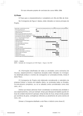 Os mais relevantes projetos de conclusão dos cursos MBAs 2006

3.2 Prazo
O Prazo para o empreendimento é completá-lo em [Dia de Mês de Ano].
No Cronograma da Figura 2 abaixo, estão indicados os marcos principais do
Projeto.

Cronograma de Metas

FONTE – PMBOK
NOTA : Exemplo de Cronograma em MS Project – Figura 2 do PGP

As informações detalhadas de todas as atividades como estimativa de
recursos, seqüenciamento e respectivas durações estão indicadas no Cronograma detalhado [indicar o número do cronograma se numerado] emitido, Anexo II
deste Plano.
O Cronograma do Projeto está elaborado considerando o calendário da
empresa [indicar o horário de trabalho diário, se contempla todos os feriados,
fins-de-semana completos, ou se os sábados serão considerados como dias
úteis, etc.].
[Indicar que tempos adicionais foram considerados na estimativa das atividades e
seus seqüenciamentos, como por exemplo: tempo para liberação de trabalho quando em
locais de unidade industrial em operação, tempo de dias de chuva, tempo de dias parados
por ocorrência de greve, contingências referentes ao atendimento de outros eventos de
riscos, etc].
[Anexar o Cronograma detalhado a este Plano e indicá-lo como Anexo II].

676

Internacional.p65

676

8/10/2007, 17:13

 