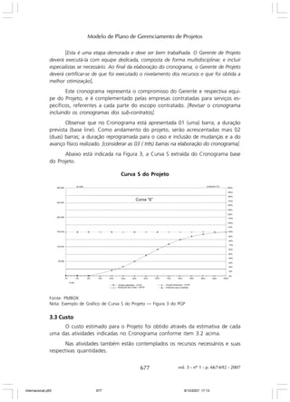 Modelo de Plano de Gerenciamento de Projetos
[Esta é uma etapa demorada e deve ser bem trabalhada. O Gerente de Projeto
deverá executá-la com equipe dedicada, composta de forma multidisciplinar, e incluir
especialistas se necessário. Ao final da elaboração do cronograma, o Gerente de Projeto
deverá certificar-se de que foi executado o nivelamento dos recursos e que foi obtida a
melhor otimização].
Este cronograma representa o compromisso do Gerente e respectiva equipe do Projeto, e é complementado pelas empresas contratadas para serviços específicos, referentes a cada parte do escopo contratado. [Revisar o cronograma
incluindo os cronogramas dos sub-contratos].
Observar que no Cronograma está apresentada 01 (uma) barra; a duração
prevista (base line). Como andamento do projeto, serão acrescentadas mais 02
(duas) barras; a duração reprogramada para o caso e inclusão de mudanças e a do
avanço físico realizado. [considerar as 03 ( três) barras na elaboração do cronograma].
Abaixo está indicada na Figura 3, a Curva S extraída do Cronograma base
do Projeto.
Curva S do Projeto

Fonte: PMBOK
Nota: Exemplo de Gráfico de Curva S do Projeto — Figura 3 do PGP

3.3 Custo
O custo estimado para o Projeto foi obtido através da estimativa de cada
uma das atividades indicadas no Cronograma conforme item 3.2 acima.
Nas atividades também estão contemplados os recursos necessários e suas
respectivas quantidades.

677

Internacional.p65

677

vol. 5 - nº 1 - p. 667-692 - 2007

8/10/2007, 17:13

 