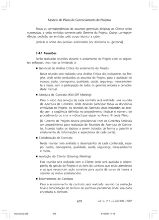 Modelo de Plano de Gerenciamento de Projetos
Todas as correspondências de assuntos gerenciais dirigidas ao Cliente serão
numeradas, e serão emitidas somente pelo Gerente do Projeto. Outras correspondências poderão ser emitidas pelo corpo técnico a saber:
[indicar o nome das pessoas autorizadas por disciplina ou gerência]

3.4.1 Reuniões
Serão realizadas reuniões durante o andamento do Projeto com os seguintes enfoques, mas não se limitando à:
g

Gerencial de Análise Crítica do andamento do Projeto
Nesta reunião será realizada uma Análise Crítica dos Indicadores do Projeto, onde serão conduzidos os assuntos do Projeto, para a avaliação do
escopo, custo, cronograma, qualidade, saúde, segurança, meio-ambiente e riscos, com a participação de todos os gerentes setoriais e periodicidade mensal.

g

Abertura de Contrato (Kick-Off Meeting)
Para o início dos serviços de cada contrato será realizada uma reunião
de Abertura de Contrato, onde deverão participar todas as disciplinas
envolvidas no Projeto. As reuniões de Abertura serão realizadas de acordo com a seqüência definida no procedimento [indicar o número do
procedimento ou criar e indicar] que segue no Anexo III deste Plano.
[O Gerente de Projeto deverá providenciar com os Gerentes Setoriais
um procedimento para realização de Reuniões de Abertura de Contrato, listando todos os tópicos a serem tratados de forma a garantir o
nivelamento de informações e expectativa de cada parte].

g

Coordenação de Contrato
Nesta reunião será avaliado o desempenho de cada contratada, escopo, custos, cronograma, qualidade, saúde, segurança, meio-ambiente
e riscos.

g

Avaliação do Cliente (Steering Meeting)
Esta reunião será realizada com o Cliente onde será avaliado o desempenho da gestão do Projeto e os itens do contrato que estão atendendo
e os que necessitam ação corretiva para ajuste de curso de forma a
atender às metas estabelecidas.

g

Encerramento de Contrato
Para o encerramento de contrato será realizada reunião de avaliação
final e consolidação do término de eventuais pendências onde será dado
encerrado o contrato.

679

Internacional.p65

679

vol. 5 - nº 1 - p. 667-692 - 2007

8/10/2007, 17:13

 